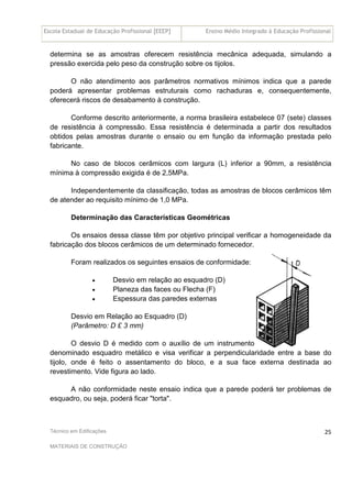 Escola Estadual de Educação Profissional [EEEP] Ensino Médio Integrado à Educação Profissional
Técnico em Edificações
MATERIAIS DE CONSTRUÇÃO
25
determina se as amostras oferecem resistência mecânica adequada, simulando a
pressão exercida pelo peso da construção sobre os tijolos.
O não atendimento aos parâmetros normativos mínimos indica que a parede
poderá apresentar problemas estruturais como rachaduras e, consequentemente,
oferecerá riscos de desabamento à construção.
Conforme descrito anteriormente, a norma brasileira estabelece 07 (sete) classes
de resistência à compressão. Essa resistência é determinada a partir dos resultados
obtidos pelas amostras durante o ensaio ou em função da informação prestada pelo
fabricante.
No caso de blocos cerâmicos com largura (L) inferior a 90mm, a resistência
mínima à compressão exigida é de 2,5MPa.
Independentemente da classificação, todas as amostras de blocos cerâmicos têm
de atender ao requisito mínimo de 1,0 MPa.
Determinação das Características Geométricas
Os ensaios dessa classe têm por objetivo principal verificar a homogeneidade da
fabricação dos blocos cerâmicos de um determinado fornecedor.
Foram realizados os seguintes ensaios de conformidade:
• Desvio em relação ao esquadro (D)
• Planeza das faces ou Flecha (F)
• Espessura das paredes externas
Desvio em Relação ao Esquadro (D)
(Parâmetro: D £ 3 mm)
O desvio D é medido com o auxílio de um instrumento
denominado esquadro metálico e visa verificar a perpendicularidade entre a base do
tijolo, onde é feito o assentamento do bloco, e a sua face externa destinada ao
revestimento. Vide figura ao lado.
A não conformidade neste ensaio indica que a parede poderá ter problemas de
esquadro, ou seja, poderá ficar "torta".
 