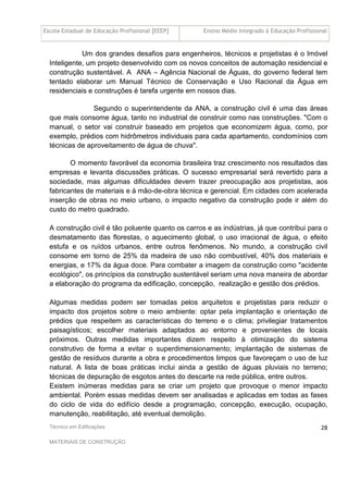 Escola Estadual de Educação Profissional [EEEP] Ensino Médio Integrado à Educação Profissional
Técnico em Edificações
MATERIAIS DE CONSTRUÇÃO
28
Um dos grandes desafios para engenheiros, técnicos e projetistas é o Imóvel
Inteligente, um projeto desenvolvido com os novos conceitos de automação residencial e
construção sustentável. A ANA – Agência Nacional de Águas, do governo federal tem
tentado elaborar um Manual Técnico de Conservação e Uso Racional da Água em
residenciais e construções é tarefa urgente em nossos dias.
Segundo o superintendente da ANA, a construção civil é uma das áreas
que mais consome água, tanto no industrial de construir como nas construções. "Com o
manual, o setor vai construir baseado em projetos que economizem água, como, por
exemplo, prédios com hidrômetros individuais para cada apartamento, condomínios com
técnicas de aproveitamento de água de chuva".
O momento favorável da economia brasileira traz crescimento nos resultados das
empresas e levanta discussões práticas. O sucesso empresarial será revertido para a
sociedade, mas algumas dificuldades devem trazer preocupação aos projetistas, aos
fabricantes de materiais e à mão-de-obra técnica e gerencial. Em cidades com acelerada
inserção de obras no meio urbano, o impacto negativo da construção pode ir além do
custo do metro quadrado.
A construção civil é tão poluente quanto os carros e as indústrias, já que contribui para o
desmatamento das florestas, o aquecimento global, o uso irracional de água, o efeito
estufa e os ruídos urbanos, entre outros fenômenos. No mundo, a construção civil
consome em torno de 25% da madeira de uso não combustível, 40% dos materiais e
energias, e 17% da água doce. Para combater a imagem da construção como "acidente
ecológico", os princípios da construção sustentável seriam uma nova maneira de abordar
a elaboração do programa da edificação, concepção, realização e gestão dos prédios.
Algumas medidas podem ser tomadas pelos arquitetos e projetistas para reduzir o
impacto dos projetos sobre o meio ambiente: optar pela implantação e orientação de
prédios que respeitem as características do terreno e o clima; privilegiar tratamentos
paisagísticos; escolher materiais adaptados ao entorno e provenientes de locais
próximos. Outras medidas importantes dizem respeito à otimização do sistema
construtivo de forma a evitar o superdimensionamento; implantação de sistemas de
gestão de resíduos durante a obra e procedimentos limpos que favoreçam o uso de luz
natural. A lista de boas práticas inclui ainda a gestão de águas pluviais no terreno;
técnicas de depuração de esgotos antes do descarte na rede pública, entre outros.
Existem inúmeras medidas para se criar um projeto que provoque o menor impacto
ambiental. Porém essas medidas devem ser analisadas e aplicadas em todas as fases
do ciclo de vida do edifício desde a programação, concepção, execução, ocupação,
manutenção, reabilitação, até eventual demolição.
 