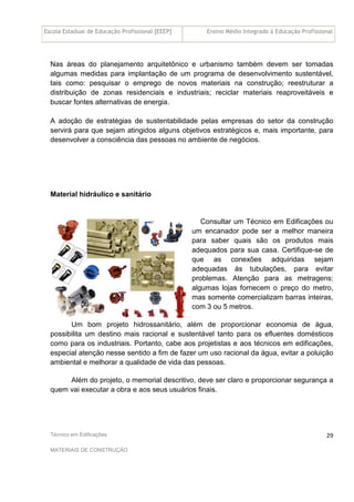Escola Estadual de Educação Profissional [EEEP] Ensino Médio Integrado à Educação Profissional
Técnico em Edificações
MATERIAIS DE CONSTRUÇÃO
29
Nas áreas do planejamento arquitetônico e urbanismo também devem ser tomadas
algumas medidas para implantação de um programa de desenvolvimento sustentável,
tais como: pesquisar o emprego de novos materiais na construção; reestruturar a
distribuição de zonas residenciais e industriais; reciclar materiais reaproveitáveis e
buscar fontes alternativas de energia.
A adoção de estratégias de sustentabilidade pelas empresas do setor da construção
servirá para que sejam atingidos alguns objetivos estratégicos e, mais importante, para
desenvolver a consciência das pessoas no ambiente de negócios.
Material hidráulico e sanitário
Consultar um Técnico em Edificações ou
um encanador pode ser a melhor maneira
para saber quais são os produtos mais
adequados para sua casa. Certifique-se de
que as conexões adquiridas sejam
adequadas às tubulações, para evitar
problemas. Atenção para as metragens:
algumas lojas fornecem o preço do metro,
mas somente comercializam barras inteiras,
com 3 ou 5 metros.
Um bom projeto hidrossanitário, além de proporcionar economia de água,
possibilita um destino mais racional e sustentável tanto para os efluentes domésticos
como para os industriais. Portanto, cabe aos projetistas e aos técnicos em edificações,
especial atenção nesse sentido a fim de fazer um uso racional da água, evitar a poluição
ambiental e melhorar a qualidade de vida das pessoas.
Além do projeto, o memorial descritivo, deve ser claro e proporcionar segurança a
quem vai executar a obra e aos seus usuários finais.
 
