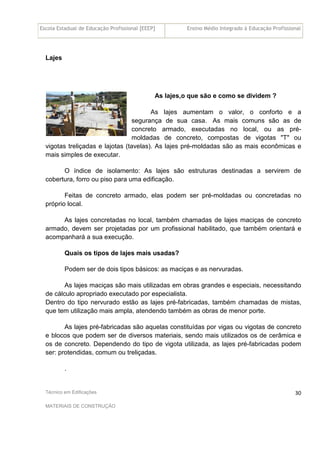 Escola Estadual de Educação Profissional [EEEP] Ensino Médio Integrado à Educação Profissional
Técnico em Edificações
MATERIAIS DE CONSTRUÇÃO
30
Lajes
As lajes,o que são e como se dividem ?
As lajes aumentam o valor, o conforto e a
segurança de sua casa. As mais comuns são as de
concreto armado, executadas no local, ou as pré-
moldadas de concreto, compostas de vigotas "T" ou
vigotas treliçadas e lajotas (tavelas). As lajes pré-moldadas são as mais econômicas e
mais simples de executar.
O índice de isolamento: As lajes são estruturas destinadas a servirem de
cobertura, forro ou piso para uma edificação.
Feitas de concreto armado, elas podem ser pré-moldadas ou concretadas no
próprio local.
As lajes concretadas no local, também chamadas de lajes maciças de concreto
armado, devem ser projetadas por um profissional habilitado, que também orientará e
acompanhará a sua execução.
Quais os tipos de lajes mais usadas?
Podem ser de dois tipos básicos: as maciças e as nervuradas.
As lajes maciças são mais utilizadas em obras grandes e especiais, necessitando
de cálculo apropriado executado por especialista.
Dentro do tipo nervurado estão as lajes pré-fabricadas, também chamadas de mistas,
que tem utilização mais ampla, atendendo também as obras de menor porte.
As lajes pré-fabricadas são aquelas constituídas por vigas ou vigotas de concreto
e blocos que podem ser de diversos materiais, sendo mais utilizados os de cerâmica e
os de concreto. Dependendo do tipo de vigota utilizada, as lajes pré-fabricadas podem
ser: protendidas, comum ou treliçadas.
.
 