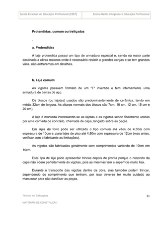 Escola Estadual de Educação Profissional [EEEP] Ensino Médio Integrado à Educação Profissional
Técnico em Edificações
MATERIAIS DE CONSTRUÇÃO
31
Protendidas, comum ou treliçadas
.
a. Protendidas
A laje protendida possui um tipo de armadura especial e, sendo na maior parte
destinada a obras maiores onde é necessário resistir a grandes cargas e se tem grandes
vãos, não entraremos em detalhes.
b. Laje comum
As vigotas possuem formato de um "T" invertido e tem internamente uma
armadura de barras de aço.
Os blocos (ou lajotas) usados são predominantemente de cerâmica, tendo em
média 32cm de largura. As alturas normais dos blocos são 7cm, 10 cm, 12 cm, 15 cm e
20 cm).
A laje é montada intercalando-se as lajotas e as vigotas sendo finalmente unidas
por uma camada de concreto, chamada de capa, lançado sobre as peças.
Em lajes de forro pode ser utilizado o tipo comum até vãos de 4,30m com
espessura de 10cm e, para lajes de piso até 4,80m com espessura de 12cm (mas antes,
verificar com o fabricante as limitações).
As vigotas são fabricadas geralmente com comprimentos variando de 10cm em
10cm.
Este tipo de laje pode apresentar trincas depois de pronta porque o concreto da
capa não adere perfeitamente às vigotas, pois as mesmas tem a superfície muito lisa.
Durante o transporte das vigotas dentro da obra, elas também podem trincar,
dependendo do comprimento que tenham, por isso deve-se ter muito cuidado ao
manusear para não danificar as peças.
 