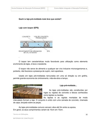 Escola Estadual de Educação Profissional [EEEP] Ensino Médio Integrado à Educação Profissional
Técnico em Edificações
MATERIAIS DE CONSTRUÇÃO
32
Qual é a laje pré-moldada mais leve que existe?
Laje com isopor (EPS)
.
O isopor tem características muito favoráveis para utilização como elemento
enchimento de lajes, é leve e resistente.
O isopor não serve de alimento a qualquer ser vivo inclusive microorganismos e,
portanto, não favorece a presença de cupim, nem apodrece.
Usado em lajes pré-moldadas nervuradas em uma só direção ou em grelha,
permite grande economia de cimbramento, mão-de-obra e tempo.
Laje pré-moldada...
As lajes pré-moldadas são constituídas por
vigas ou vigotas de concreto e blocos conhecidos
como lajotas ou tavelas.
As lajotas e as vigotas montadas de modo
intercalado formam a laje. O conjunto é unido com uma camada de concreto, chamada
de capa, lançada sobre as peças.
As lajes pré-moldadas comuns vencem vãos até 5m entre os apoios.
Em geral, os seus comprimentos variam de 10cm em 10cm.
 