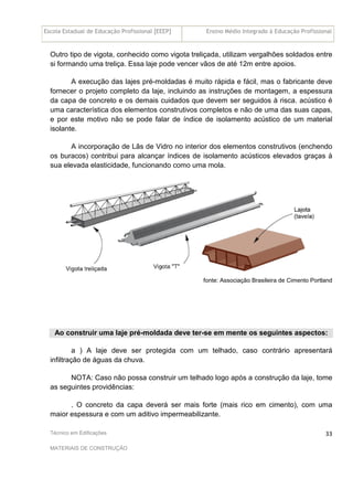 Escola Estadual de Educação Profissional [EEEP] Ensino Médio Integrado à Educação Profissional
Técnico em Edificações
MATERIAIS DE CONSTRUÇÃO
33
Outro tipo de vigota, conhecido como vigota treliçada, utilizam vergalhões soldados entre
si formando uma treliça. Essa laje pode vencer vãos de até 12m entre apoios.
A execução das lajes pré-moldadas é muito rápida e fácil, mas o fabricante deve
fornecer o projeto completo da laje, incluindo as instruções de montagem, a espessura
da capa de concreto e os demais cuidados que devem ser seguidos à risca. acústico é
uma característica dos elementos construtivos completos e não de uma das suas capas,
e por este motivo não se pode falar de índice de isolamento acústico de um material
isolante.
A incorporação de Lãs de Vidro no interior dos elementos construtivos (enchendo
os buracos) contribui para alcançar índices de isolamento acústicos elevados graças à
sua elevada elasticidade, funcionando como uma mola.
fonte: Associação Brasileira de Cimento Portland
Ao construir uma laje pré-moldada deve ter-se em mente os seguintes aspectos:
a ) A laje deve ser protegida com um telhado, caso contrário apresentará
infiltração de águas da chuva.
NOTA: Caso não possa construir um telhado logo após a construção da laje, tome
as seguintes providências:
. O concreto da capa deverá ser mais forte (mais rico em cimento), com uma
maior espessura e com um aditivo impermeabilizante.
 
