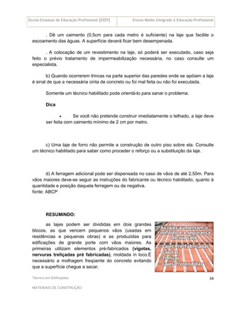 Escola Estadual de Educação Profissional [EEEP] Ensino Médio Integrado à Educação Profissional
Técnico em Edificações
MATERIAIS DE CONSTRUÇÃO
34
. Dê um caimento (0,5cm para cada metro é suficiente) na laje que facilite o
escoamento das águas. A superfície deverá ficar bem desempenada.
. A colocação de um revestimento na laje, só poderá ser executado, caso seja
feito o prévio tratamento de impermeabilização necessária, no caso consulte um
especialista.
b) Quando ocorrerem trincas na parte superior das paredes onde se apóiam a laje
é sinal de que a necessária cinta de concreto ou foi mal feita ou não foi executada.
Somente um técnico habilitado pode orientá-lo para sanar o problema.
Dica
• Se você não pretende construir imediatamente o telhado, a laje deve
ser feita com caimento mínimo de 2 cm por metro.
c) Uma laje de forro não permite a construção de outro piso sobre ela. Consulte
um técnico habilitado para saber como proceder o reforço ou a substituição da laje.
d) A ferragem adicional pode ser dispensada no caso de vãos de até 2,50m. Para
vãos maiores deve-se seguir as instruções do fabricante ou técnico habilitado, quanto à
quantidade e posição daquela ferragem ou da negativa.
fonte: ABCP
RESUMINDO:
as lajes podem ser divididas em dois grandes
blocos, as que vencem pequenos vãos (usadas em
residências e pequenas obras) e as produzidas para
edificações de grande porte com vãos maiores. As
primeiras utilizam elementos pré-fabricados (vigotas,
nervuras treliçadas pré fabricadas), moldada in loco.É
necessário a molhagem freqüente do concreto evitando
que a superfície chegue a secar.
 
