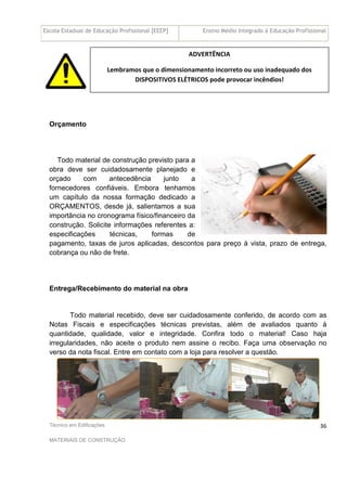 Escola Estadual de Educação Profissional [EEEP] Ensino Médio Integrado à Educação Profissional
Técnico em Edificações
MATERIAIS DE CONSTRUÇÃO
36
L
Orçamento
Todo material de construção previsto para a
obra deve ser cuidadosamente planejado e
orçado com antecedência junto a
fornecedores confiáveis. Embora tenhamos
um capítulo da nossa formação dedicado a
ORÇAMENTOS, desde já, salientamos a sua
importância no cronograma físico/financeiro da
construção. Solicite informações referentes a:
especificações técnicas, formas de
pagamento, taxas de juros aplicadas, descontos para preço à vista, prazo de entrega,
cobrança ou não de frete.
Entrega/Recebimento do material na obra
Todo material recebido, deve ser cuidadosamente conferido, de acordo com as
Notas Fiscais e especificações técnicas previstas, além de avaliados quanto à
quantidade, qualidade, valor e integridade. Confira todo o material! Caso haja
irregularidades, não aceite o produto nem assine o recibo. Faça uma observação no
verso da nota fiscal. Entre em contato com a loja para resolver a questão.
ADVERTÊNCIA
Lembramos que o dimensionamento incorreto ou uso inadequado dos
DISPOSITIVOS ELÉTRICOS pode provocar incêndios!
 