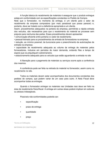 Escola Estadual de Educação Profissional [EEEP] Ensino Médio Integrado à Educação Profissional
Técnico em Edificações
MATERIAIS DE CONSTRUÇÃO
37
A função básica do recebimento de materiais é assegurar que o produto entregue
esteja em conformidade com as especificações constantes no Pedido de Compra.
Note que o fornecedor, no momento da entrega, é um cliente para o setor de
recebimento da empresa compradora (por mais paradoxal que possa parecer) e,
portanto, deve ser tratado com a deferência apropriada a um cliente.
Assim, procedimentos adequados na portaria da empresa, permitindo a rápida entrada
dos veículos, são necessários para que o recebimento do material se processe sem
prejuízo para nenhuma das partes. Esses procedimentos devem apresentar:
• comunicação eficiente entre portaria e o setor de recebimento;
• pessoal treinado para os procedimentos de entrada de fornecedores na empresa;
• redução, ao mínimo possível, da burocracia para o preenchimento de autorizações de
entrada na empresa;
• capacidade de recebimento adequada ao volume de entrega de materiais pelos
fornecedores, inclusive em períodos de maior demanda, evitando filas e tempo de
espera que os prejudiquem sobremaneira;
• estacionamento adequado para os veículos que estão aguardando a entrada no site
A liberação para o pagamento de materiais ou serviços ocorre após a conferência
dos mesmos.
A conferência pode ser feita na retirada do material no fornecedor, assim como no
recebimento no site.
Todos os materiais devem estar acompanhados dos documentos constantes dos
pedidos de compra, que podem variar de um caso para outro. A Nota Fiscal deve
acompanhar todas as entregas.
Quando o fornecedor entregar os materiais nas Unidades isso deve ser feito na
área de recebimento físico/fiscal. A entrega em outras áreas poderá implicar em extravio
ou atrasos indesejáveis.
Possíveis não-conformidades poderão ser:
• especificação
• prazo de entrega
• quantidade
• preço
 