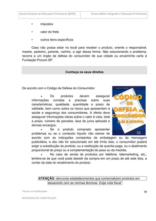 Escola Estadual de Educação Profissional [EEEP] Ensino Médio Integrado à Educação Profissional
Técnico em Edificações
MATERIAIS DE CONSTRUÇÃO
38
• impostos
• valor do frete
• outros itens específicos
Caso não possa estar no local para receber o produto, oriente o responsável,
mestre, pedreiro, parente, vizinho, a agir dessa forma. Não solucionando o problema,
recorra a um órgão de defesa do consumidor de sua cidade ou encaminhe carta à
Fundação Procon-SP.
Conheça os seus direitos
De acordo com o Código de Defesa do Consumidor:
• Os produtos devem assegurar
informações corretas e precisas sobre suas
características, qualidade, quantidade e prazo de
validade, bem como sobre os riscos que apresentam à
saúde e segurança dos consumidores. A oferta deve
assegurar informações claras sobre o valor à vista, total
a prazo, número de parcelas, taxa de juros aplicada e
demais encargos;
• Se o produto comprado apresentar
problemas ou se o conteúdo líquido não estiver de
acordo com as indicações constantes da embalagem ou da mensagem
publicitária, e isto não for solucionado em até trinta dias, o consumidor poderá
exigir a substituição do produto, ou a restituição da quantia paga, ou o abatimento
proporcional do preço ou a complementação do peso ou da medida;
• No caso de venda de produtos por telefone, telemarketing, etc.,
lembre-se de que você pode desistir da compra em um prazo de até sete dias, a
contar da data do recebimento do produto.
ATENÇÃO: denuncie estabelecimentos que comercializem produtos em
desacordo com as normas técnicas. Exija nota fiscal
 