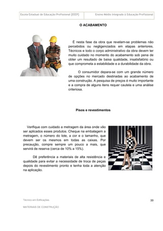 Escola Estadual de Educação Profissional [EEEP] Ensino Médio Integrado à Educação Profissional
Técnico em Edificações
MATERIAIS DE CONSTRUÇÃO
39
O ACABAMENTO
É nesta fase da obra que revelam-se problemas não
percebidos ou negligenciados em etapas anteriores.
Técnicos e todo o corpo administrativo da obra devem ter
muito cuidado no momento do acabamento sob pena de
obter um resultado de baixa qualidade, insatisfatório ou
que comprometa a estabilidade e a durabilidade da obra.
O consumidor depara-se com um grande número
de opções no mercado destinadas ao acabamento de
uma construção. A pesquisa de preços é muito importante
e a compra de alguns itens requer cautela e uma análise
criteriosa.
Pisos e revestimentos
Verifique com cuidado a metragem da área onde vão
ser aplicados esses produtos. Cheque na embalagem a
metragem, o número do lote, a cor e o tamanho, que
devem ser os mesmos em todas as caixas. Por
precaução, compre sempre um pouco a mais, que
servirá de reserva (cerca de 10% a 15%).
Dê preferência a materiais de alta resistência e
qualidade para evitar a necessidade de troca de peças
depois do revestimento pronto e tenha toda a atenção
na aplicação.
 