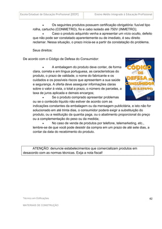 Escola Estadual de Educação Profissional [EEEP] Ensino Médio Integrado à Educação Profissional
Técnico em Edificações
MATERIAIS DE CONSTRUÇÃO
42
• Os seguintes produtos possuem certificação obrigatória: fusível tipo
rolha, cartucho (CONMETRO), fio e cabo isolado até 750V (INMETRO);
• Caso o produto adquirido venha a apresentar um vício oculto, defeito
que não pode ser constatado aparentemente ou de imediato, é seu direito
reclamar. Nessa situação, o prazo inicia-se a partir da constatação do problema.
Seus direitos:
De acordo com o Código de Defesa do Consumidor:
• A embalagem do produto deve conter, de forma
clara, correta e em língua portuguesa, as características do
produto, o prazo de validade, o nome do fabricante e os
cuidados e os possíveis riscos que apresentem a sua saúde
e segurança. A oferta deve assegurar informações claras
sobre o valor à vista, o total a prazo, o número de parcelas, a
taxa de juros aplicada e demais encargos;
• Se o produto comprado apresentar problemas
ou se o conteúdo líquido não estiver de acordo com as
indicações constantes da embalagem ou da mensagem publicitária, e isto não for
solucionado em até trinta dias, o consumidor poderá exigir a substituição do
produto, ou a restituição da quantia paga, ou o abatimento proporcional do preço
ou a complementação do peso ou da medida;
• No caso de venda de produtos por telefone, telemarketing, etc.,
lembre-se de que você pode desistir da compra em um prazo de até sete dias, a
contar da data do recebimento do produto.
ATENÇÃO: denuncie estabelecimentos que comercializam produtos em
desacordo com as normas técnicas. Exija a nota fiscal!
 
