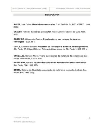 Escola Estadual de Educação Profissional [EEEP] Ensino Médio Integrado à Educação Profissional
Técnico em Edificações
MATERIAIS DE CONSTRUÇÃO
43
BIBLIOGRAFIA
ALVES, José Dafico. Materiais de construção. 7. ed. Goiânia: Ed. UFG: CEFET, 1999.
298p.
CHAVES, Roberto. Manual do Construtor. Rio de Janeiro: Edições de Ouro, 1995.
326p.
CORDEIRO, Allisson dos Santos. Estudo sobre o uso racional de água em
edificações : 2007. 69 f.
DOYLE, Laurence Edward. Processos de fabricação e materiais para engenheiros.
São Paulo, SP: Edgard Blücher: Editora da Universidade de São Paulo, c1962. 639 p.
GONZALEZ, Gerardo Mayor. Teoria e problemas de materiais de construcao. Sao
Paulo: McGraw-Hill, c1978. 309p.
MEKBEKIAN, Geraldo. Qualidade na aquisicao de materiais e excucao de obras.
Sao Paulo: PINI, 1996. 275p
SOUZA, Roberto de. Qualidade na aquisição de materiais e execução de obras. São
Paulo : Pini, 1996. 275p.
 