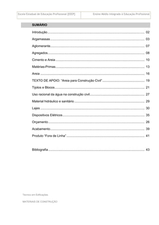 Escola Estadual de Educação Profissional [EEEP] Ensino Médio Integrado à Educação Profissional
Técnico em Edificações
MATERIAIS DE CONSTRUÇÃO
SUMÁRIO
Introdução............................................................................................................ 02
Argamassas......................................................................................................... 03
Aglomerante......................................................................................................... 07
Agregados............................................................................................................ 08
Cimento e Areia ................................................................................................... 10
Matérias-Primas................................................................................................... 13
Areia .................................................................................................................... 16
TEXTO DE APOIO: “Areia para Construção Civil”............................................... 19
Tijolos e Blocos.................................................................................................... 21
Uso racional da água na construção civil............................................................. 27
Material hidráulico e sanitário .............................................................................. 29
Lajes .................................................................................................................... 30
Dispositivos Elétricos ........................................................................................... 35
Orçamento ........................................................................................................... 26
Acabamento......................................................................................................... 39
Produto “Fora de Linha”....................................................................................... 41
Bibliografia ........................................................................................................... 43
 