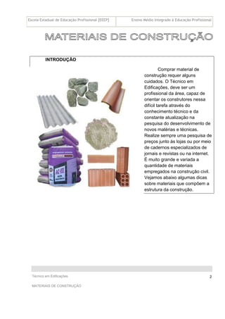 Escola Estadual de Educação Profissional [EEEP] Ensino Médio Integrado à Educação Profissional
Técnico em Edificações
MATERIAIS DE CONSTRUÇÃO
2
INTRODUÇÃO
Comprar material de
construção requer alguns
cuidados. O Técnico em
Edificações, deve ser um
profissional da área, capaz de
orientar os construtores nessa
difícil tarefa através do
conhecimento técnico e da
constante atualização na
pesquisa do desenvolvimento de
novos matérias e técnicas.
Realize sempre uma pesquisa de
preços junto às lojas ou por meio
de cadernos especializados de
jornais e revistas ou na internet.
É muito grande e variada a
quantidade de materiais
empregados na construção civil.
Vejamos abaixo algumas dicas
sobre materiais que compõem a
estrutura da construção.
 