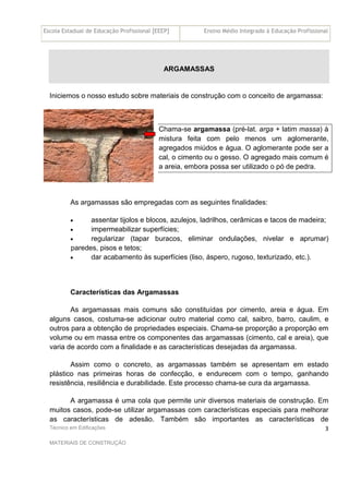 Escola Estadual de Educação Profissional [EEEP] Ensino Médio Integrado à Educação Profissional
Técnico em Edificações
MATERIAIS DE CONSTRUÇÃO
3
ARGAMASSAS
Iniciemos o nosso estudo sobre materiais de construção com o conceito de argamassa:
Chama-se argamassa (pré-lat. arga + latim massa) à
mistura feita com pelo menos um aglomerante,
agregados miúdos e água. O aglomerante pode ser a
cal, o cimento ou o gesso. O agregado mais comum é
a areia, embora possa ser utilizado o pó de pedra.
As argamassas são empregadas com as seguintes finalidades:
• assentar tijolos e blocos, azulejos, ladrilhos, cerâmicas e tacos de madeira;
• impermeabilizar superfícies;
• regularizar (tapar buracos, eliminar ondulações, nivelar e aprumar)
paredes, pisos e tetos;
• dar acabamento às superfícies (liso, áspero, rugoso, texturizado, etc.).
Características das Argamassas
As argamassas mais comuns são constituídas por cimento, areia e água. Em
alguns casos, costuma-se adicionar outro material como cal, saibro, barro, caulim, e
outros para a obtenção de propriedades especiais. Chama-se proporção a proporção em
volume ou em massa entre os componentes das argamassas (cimento, cal e areia), que
varia de acordo com a finalidade e as características desejadas da argamassa.
Assim como o concreto, as argamassas também se apresentam em estado
plástico nas primeiras horas de confecção, e endurecem com o tempo, ganhando
resistência, resiliência e durabilidade. Este processo chama-se cura da argamassa.
A argamassa é uma cola que permite unir diversos materiais de construção. Em
muitos casos, pode-se utilizar argamassas com características especiais para melhorar
as características de adesão. Também são importantes as características de
 