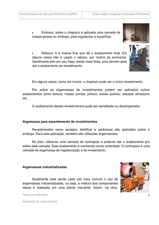 Escola Estadual de Educação Profissional [EEEP] Ensino Médio Integrado à Educação Profissional
Técnico em Edificações
MATERIAIS DE CONSTRUÇÃO
5
• Emboço: sobre o chapisco é aplicada uma camada de
massa grossa ou emboço, para regularizar a superfície.
• Reboco: é a massa fina que dá o acabamento final. Em
alguns casos não é usado o reboco, por motivo de economia.
Geralmente tem em seu traço areias mais finas, pois servem para
dar o acabamento ao revestimento.
Em alguns casos, como em muros, o chapisco pode ser o único revestimento.
Por sobre as argamassas de revestimentos podem ser aplicados outros
acabamentos como textura, massa corrida, pintura, areias quartzo, estuque veneziano
etc.
O acabamento destes revestimentos pode ser sarrafeado ou desempenado.
Argamassa para assentamento de revestimentos
Revestimentos como azulejos, ladrilhos e cerâmicas são aplicados sobre o
emboço. Para esta aplicação, também são utilizadas argamasssas.
No piso, utiliza-se uma camada de contrapiso e pode-se dar o acabamento por
sobre esta camada. Este acabamento é conhecido como cimentado. O contrapiso é uma
camada de argamassa de regularização e de nivelamento.
Argamassas industrializadas
Atualmente está sendo cada vez mais comum o uso de
argamassas industrializadas, ou seja, a mistura dos componentes
secos é realizada em uma planta industrial. Assim, na obra,
 