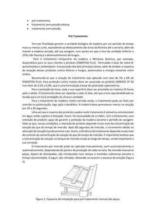  pré-tratamento; 
 tratamento sem pressão efetiva; 
 tratamento com pressão. 
Pré-Tratamento 
Tem por finalidade garantir a sanidade biológica da madeira por um período de tempo mais ou menos curto, equivalente ao deslocamento das toras da floresta até a serraria; além de manter a madeira serrada, até sua secagem, num ponto em que o teor de umidade (inferior a 25%) não favoreça o desenvolvimento de fungos . 
Para o tratamento temporário da madeira a Montana Química, por exemplo, disponibiliza para os seus clientes o produto OSMOTOX PLUS, formulado à base de cobre-8- quinolinolato e carbendazim. A associação dos dois princípios ativos, além de ampliar o espectro de atuação desses produtos contra bolores e fungos, potencializa a sinergia existente entre ambos. 
Recomenda-se que a solução de tratamento seja aplicada num teor de 5% a 6% de OSMOTOX PLUS. Para proteção contra insetos deve ser associado ao produto OSMOSE CP 50 num teor de 2,5% a 5,0%, que é uma formulação à base do piretróide cipermetrina. 
Para a proteção de toras, toda a sua superfície deve ser pincelada no máximo 24 horas após o abate. O tratamento deve ser repetido a cada 15 dias, até que a tora seja desdobrada ou levada para um local protegido da chuva e umidade. 
Para o tratamento de madeira recém–serrada verde, o tratamento pode ser feito por imersão ou pulverização, logo após o desdobro. A madeira deve permanecer imersa na solução por 20 a 30 segundos. 
Uma vez que a maioria dos produtos usados neste tratamento é solúvel ou emulsionável em água, estão sujeitos à lixiviação. Assim, há necessidade de se obter, com o tratamento, uma retenção de produto capaz de garantir a proteção da madeira durante o período de secagem. Sabe-se que, nessas condições, a retenção do produto depende muito mais da concentração de solução do que do tempo de imersão. Após 60 segundos de imersão, o incremento obtido na absorção de solução é praticamente nulo. Assim, a eficiência do tratamento depende muito mais do controle da concentração de solução do que do tempo de imersão. É importante lembrar que a concentração da solução no tanque de imersão muda ao longo do tempo, sendo importante a sua correção. 
O tratamento por imersão pode ser aplicado manualmente, semi-automaticamente e automaticamente, dependendo do porte e da produção de cada serraria. Na imersão manual as peças, depois de destopadas, são introduzidas num tanque e mantidas submersas durante o tempo recomendado. A seguir, são retiradas, deixando-se escorrer o excesso de solução (Figura 1). 
Figura 1: Esquema de instalação para pré-tratamento manual das peças.  