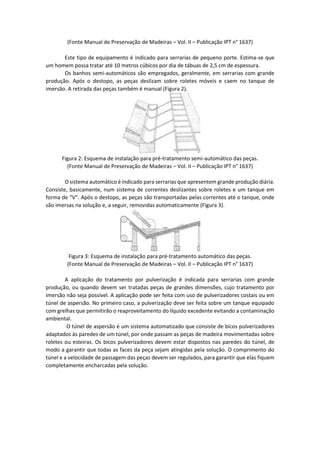 (Fonte Manual de Preservação de Madeiras – Vol. II – Publicação IPT n° 1637) 
Este tipo de equipamento é indicado para serrarias de pequeno porte. Estima-se que um homem possa tratar até 10 metros cúbicos por dia de tábuas de 2,5 cm de espessura. 
Os banhos semi-automáticos são empregados, geralmente, em serrarias com grande produção. Após o destopo, as peças deslizam sobre roletes móveis e caem no tanque de imersão. A retirada das peças também é manual (Figura 2). 
Figura 2: Esquema de instalação para pré-tratamento semi-automático das peças. 
(Fonte Manual de Preservação de Madeiras – Vol. II – Publicação IPT n° 1637) 
O sistema automático é indicado para serrarias que apresentem grande produção diária. Consiste, basicamente, num sistema de correntes deslizantes sobre roletes e um tanque em forma de “V”. Após o destopo, as peças são transportadas pelas correntes até o tanque, onde são imersas na solução e, a seguir, removidas automaticamente (Figura 3). 
Figura 3: Esquema de instalação para pré-tratamento automático das peças. 
(Fonte Manual de Preservação de Madeiras – Vol. II – Publicação IPT n° 1637) 
A aplicação do tratamento por pulverização é indicada para serrarias com grande produção, ou quando devem ser tratadas peças de grandes dimensões, cujo tratamento por imersão não seja possível. A aplicação pode ser feita com uso de pulverizadores costais ou em túnel de aspersão. No primeiro caso, a pulverização deve ser feita sobre um tanque equipado com grelhas que permitirão o reaproveitamento do líquido excedente evitando a contaminação ambiental. 
O túnel de aspersão é um sistema automatizado que consiste de bicos pulverizadores adaptados às paredes de um túnel, por onde passam as peças de madeira movimentadas sobre roletes ou esteiras. Os bicos pulverizadores devem estar dispostos nas paredes do túnel, de modo a garantir que todas as faces da peça sejam atingidas pela solução. O comprimento do túnel e a velocidade de passagem das peças devem ser regulados, para garantir que elas fiquem completamente encharcadas pela solução. 
 