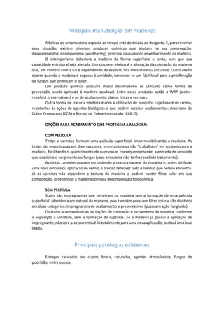 Principais manutenção em madeiras 
A beleza de uma madeira exposta ao tempo está destinada ao desgaste. E, para reverter essa situação, existem diversos produtos químicos que ajudam na sua preservação, desacelerando o intemperismo (weathering), principal causador do envelhecimento da madeira. 
O intemperismo deteriora a madeira de forma superficial e lenta, sem que sua capacidade estrutural seja afetada. Um dos seus efeitos é a alteração da coloração da madeira que, em contato com a luz e dependendo da espécie, fica mais clara ou escurece. Outro efeito ocorre quando a madeira é exposta à umidade, tornando-se um fácil local para a proliferação de fungos que provocam o bolor. 
Um produto químico possuirá maior desempenho se utilizado como forma de prevenção, sendo aplicado à madeira saudável. Entre esses produtos estão o WRP (water- repelent preservatives) e os de acabamento: stains, tintas e vernizes. 
Outra forma de tratar a madeira é com a utilização de produtos cuja base é de cromo, resistentes às ações de agentes biológicos e que podem receber acabamentos: Arseniato de Cobre Cromatado (CCA) e Borato de Cobre Cromatado (CCB-O). 
OPÇÕES PARA ACABAMENTO QUE PROTEGEM A MADEIRA: 
COM PELÍCULA 
Tintas e vernizes formam uma película superficial, impermeabilizando a madeira. As tintas são encontradas em diversas cores, entretanto elas não “trabalham” em conjunto com a madeira, facilitando o aparecimento de rupturas e, consequentemente, a entrada de umidade que ocasiona o surgimento de fungos (caso a madeira não tenha recebido tratamento). 
As tintas também acabam escondendo a textura natural da madeira e, antes de fazer uma nova pintura ou aplicação de verniz, é preciso remover todo o resíduo que nela se encontra. Já os vernizes não escondem a textura da madeira e podem conter filtro solar em sua composição, protegendo a madeira contra a decomposição fotoquímica. 
SEM PELÍCULA 
Stains são impregnantes que penetram na madeira sem a formação de uma película superficial. Mantêm a cor natural da madeira, pois também possuem filtro solar e são divididos em duas categorias: impregnantes de acabamento e preservativos (possuem ação fungicida). 
Os stains acompanham as oscilações de contração e inchamento da madeira, conforme a exposição à umidade, sem a formação de rupturas. Se a madeira já possui a aplicação de impregnante, não será preciso removê-lo totalmente para uma nova aplicação, bastará uma leve lixada. 
Principais patologias existentes 
Estragos causados por cupim, broca, caruncho, agentes atmosféricos, fungos de podridão, entre outros. 