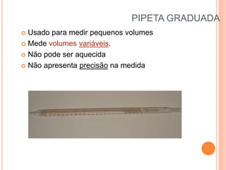 PIPETA GRADUADA
 Usado para medir pequenos volumes
 Mede volumes variáveis.
 Não pode ser aquecida
 Não apresenta precisão na medida
 