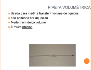 PIPETA VOLUMÉTRICA
 Usada para medir e transferir volume de líquidos
 não podendo ser aquecida
 Medem um único volume
 É muito precisa
 