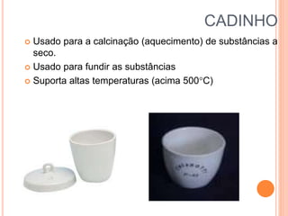 CADINHO
 Usado para a calcinação (aquecimento) de substâncias a
seco.
 Usado para fundir as substâncias
 Suporta altas temperaturas (acima 500C)
 