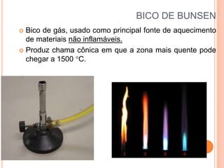 BICO DE BUNSEN
 Bico de gás, usado como principal fonte de aquecimento
de materiais não inflamáveis.
 Produz chama cônica em que a zona mais quente pode
chegar a 1500 C.
 
