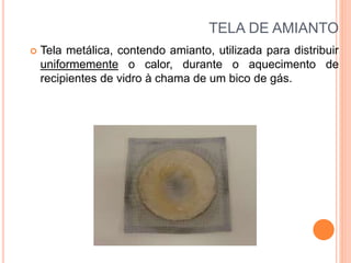 TELA DE AMIANTO
 Tela metálica, contendo amianto, utilizada para distribuir
uniformemente o calor, durante o aquecimento de
recipientes de vidro à chama de um bico de gás.
 