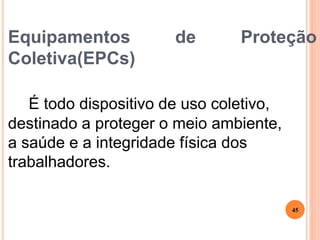 Equipamentos de Proteção
Coletiva(EPCs)
É todo dispositivo de uso coletivo,
destinado a proteger o meio ambiente,
a saúde e a integridade física dos
trabalhadores.
45
 