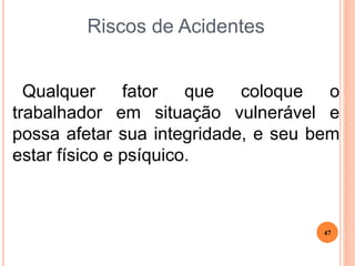 Riscos de Acidentes
Qualquer fator que coloque o
trabalhador em situação vulnerável e
possa afetar sua integridade, e seu bem
estar físico e psíquico.
47
 