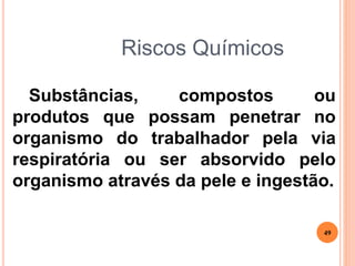 Riscos Químicos
Substâncias, compostos ou
produtos que possam penetrar no
organismo do trabalhador pela via
respiratória ou ser absorvido pelo
organismo através da pele e ingestão.
49
 