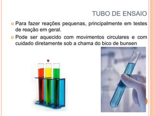 TUBO DE ENSAIO
 Para fazer reações pequenas, principalmente em testes
de reação em geral.
 Pode ser aquecido com movimentos circulares e com
cuidado diretamente sob a chama do bico de bunsen
 