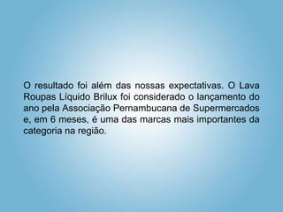 O resultado foi além das nossas expectativas. O Lava
Roupas Líquido Brilux foi considerado o lançamento do
ano pela Associação Pernambucana de Supermercados
e, em 6 meses, é uma das marcas mais importantes da
categoria na região.
 