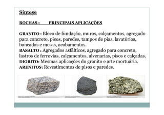 Síntese
ROCHAS :

PRINCIPAIS APLICAÇÕES

GRANITO : Bloco de fundação, muros, calçamentos, agregado

para concreto, pisos, paredes, tampos de pias, lavatórios,
bancadas e mesas, acabamentos.
BASALTO : Agregados asfálticos, agregado para concreto,
lastros de ferrovias, calçamentos, alvenarias, pisos e calçadas.
DIORITO: Mesmas aplicações do granito e arte mortuária.
ARENITOS: Revestimentos de pisos e paredes.

 