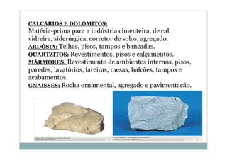 CALCÁRIOS E DOLOMITOS:

Matéria-prima para a indústria cimenteira, de cal,
vidreira, siderúrgica, corretor de solos, agregado.
ARDÓSIA: Telhas, pisos, tampos e bancadas.
QUARTZITOS: Revestimentos, pisos e calçamentos.
MÁRMORES: Revestimento de ambientes internos, pisos,
paredes, lavatórios, lareiras, mesas, balcões, tampos e
acabamentos.
GNAISSES: Rocha ornamental, agregado e pavimentação.

 