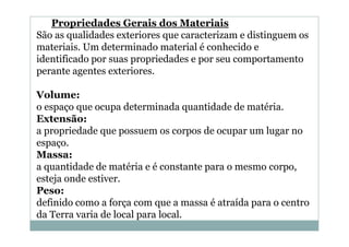 Propriedades Gerais dos Materiais
São as qualidades exteriores que caracterizam e distinguem os
materiais. Um determinado material é conhecido e
identificado por suas propriedades e por seu comportamento
perante agentes exteriores.
Volume:
o espaço que ocupa determinada quantidade de matéria.
Extensão:
a propriedade que possuem os corpos de ocupar um lugar no
espaço.
Massa:
a quantidade de matéria e é constante para o mesmo corpo,
esteja onde estiver.
Peso:
definido como a força com que a massa é atraída para o centro
da Terra varia de local para local.

 