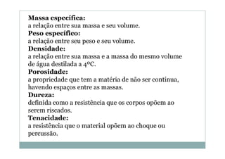 Massa específica:
a relação entre sua massa e seu volume.
Peso específico:
a relação entre seu peso e seu volume.
Densidade:
a relação entre sua massa e a massa do mesmo volume
de água destilada a 4ºC.
Porosidade:
a propriedade que tem a matéria de não ser contínua,
havendo espaços entre as massas.
Dureza:
definida como a resistência que os corpos opõem ao
serem riscados.
Tenacidade:
a resistência que o material opõem ao choque ou
percussão.

 
