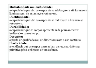 Maleabilidade ou Plasticidade:
a capacidade que têm os corpos de se adelgaçarem até formarem
lâminas sem, no entanto, se romperem.
Ductibilidade:
a capacidade que têm os corpos de se reduzirem a fios sem se
romperem.
Durabilidade:
a capacidade que os corpos apresentam de permanecerem
inalterados com o tempo.
Desgaste:
a perda de qualidades ou de dimensões com o uso contínuo.
Elasticidade:
a tendência que os corpos apresentam de retornar à forma
primitiva pós a aplicação de um esforço.

 