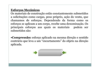 Esforços Mecânicos
Os materiais de construção estão constantemente submetidos
a solicitações como cargas, peso próprio, ação do vento, que
chamamos de esforços. Dependendo da forma como os
esforços se aplicam a um corpo, recebe uma denominação. Os
principais esforços aos quais os materiais podem ser
submetidos são:
•Compressão: esforço aplicado na mesma direção e sentido
contrário que leva a um “encurtamento” do objeto na direção
aplicada.

 