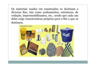Os materiais usados em construções se destinam a
diversos fins, tais como acabamentos, estruturas, de
vedação, impermeabilizantes, etc., sendo que cada um
deles exige características próprias para o fim a que se
destinam.

 