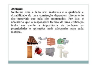 Atenção
Nenhuma obra é feita sem materiais e a qualidade e
durabilidade de uma construção dependem diretamente
dos materiais que nela são empregados. Por isso, é
necessário que o responsável técnico de uma edificação
tenha em mente a importância de conhecer as
propriedades e aplicações mais adequadas para cada
material.

 