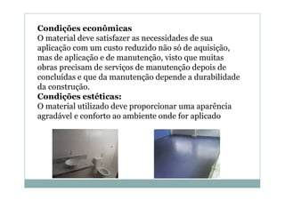 Condições econômicas
O material deve satisfazer as necessidades de sua
aplicação com um custo reduzido não só de aquisição,
mas de aplicação e de manutenção, visto que muitas
obras precisam de serviços de manutenção depois de
concluídas e que da manutenção depende a durabilidade
da construção.
Condições estéticas:
O material utilizado deve proporcionar uma aparência
agradável e conforto ao ambiente onde for aplicado

 