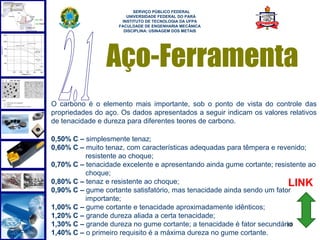 
                          SERVIÇO PÚBLICO FEDERAL
                       UNIVERSIDADE FEDERAL DO PARÁ
                     INSTITUTO DE TECNOLOGIA DA UFPA
                    FACULDADE DE ENGENHARIA MECÂNICA
                      DISCIPLINA: USINAGEM DOS METAIS




                Aço-Ferramenta
O carbono é o elemento mais importante, sob o ponto de vista do controle das
propriedades do aço. Os dados apresentados a seguir indicam os valores relativos
de tenacidade e dureza para diferentes teores de carbono.

0,50% C – simplesmente tenaz;
0,60% C – muito tenaz, com características adequadas para têmpera e revenido;
          resistente ao choque;
0,70% C – tenacidade excelente e apresentando ainda gume cortante; resistente ao
          choque;
0,80% C – tenaz e resistente ao choque;                                 LINK
0,90% C – gume cortante satisfatório, mas tenacidade ainda sendo um fator
          importante;
1,00% C – gume cortante e tenacidade aproximadamente idênticos;
1,20% C – grande dureza aliada a certa tenacidade;
1,30% C – grande dureza no gume cortante; a tenacidade é fator secundário
                                                                        10
1,40% C – o primeiro requisito é a máxima dureza no gume cortante.
 