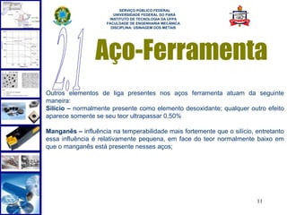  
                          SERVIÇO PÚBLICO FEDERAL
                       UNIVERSIDADE FEDERAL DO PARÁ
                     INSTITUTO DE TECNOLOGIA DA UFPA
                    FACULDADE DE ENGENHARIA MECÂNICA
                      DISCIPLINA: USINAGEM DOS METAIS




                 Aço-Ferramenta
Outros elementos de liga presentes nos aços ferramenta atuam da seguinte
maneira:
Silício – normalmente presente como elemento desoxidante; qualquer outro efeito
aparece somente se seu teor ultrapassar 0,50%

Manganês – influência na temperabilidade mais fortemente que o silício, entretanto
essa influência é relativamente pequena, em face do teor normalmente baixo em
que o manganês está presente nesses aços;




                                                                        11
 
