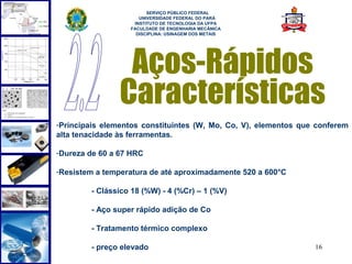  
                        SERVIÇO PÚBLICO FEDERAL
                     UNIVERSIDADE FEDERAL DO PARÁ
                   INSTITUTO DE TECNOLOGIA DA UFPA
                  FACULDADE DE ENGENHARIA MECÂNICA
                    DISCIPLINA: USINAGEM DOS METAIS




                 Aços-Rápidos
                Características
-Principais elementos constituintes (W, Mo, Co, V), elementos que conferem
alta tenacidade às ferramentas.

-Dureza de 60 a 67 HRC

-Resistem a temperatura de até aproximadamente 520 a 600°C

        - Clássico 18 (%W) - 4 (%Cr) – 1 (%V)

        - Aço super rápido adição de Co

        - Tratamento térmico complexo

        - preço elevado                                          16
 