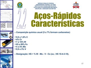  
                          SERVIÇO PÚBLICO FEDERAL
                       UNIVERSIDADE FEDERAL DO PARÁ
                     INSTITUTO DE TECNOLOGIA DA UFPA
                    FACULDADE DE ENGENHARIA MECÂNICA
                      DISCIPLINA: USINAGEM DOS METAIS




                  Aços-Rápidos
                 Características
– Composição química usual (5 a 7% formam carbonetos):

0,6 a 1,6% C
4% Cr
7 a 10% W
85 a 89% Fe
4 a 5% Mo
0,9 a 3% V

– Designação: HS + % W - Mo - V - Co (ex.: HS 10-4-3-10).



                                                            17
 