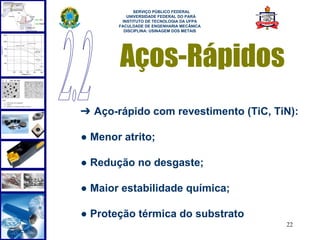  
             SERVIÇO PÚBLICO FEDERAL
          UNIVERSIDADE FEDERAL DO PARÁ
        INSTITUTO DE TECNOLOGIA DA UFPA
       FACULDADE DE ENGENHARIA MECÂNICA
         DISCIPLINA: USINAGEM DOS METAIS




       Aços-Rápidos
➔ Aço-rápido com revestimento (TiC, TiN):

● Menor atrito;

● Redução no desgaste;

● Maior estabilidade química;

● Proteção térmica do substrato
                                           22
 