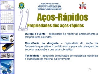 
               SERVIÇO PÚBLICO FEDERAL
            UNIVERSIDADE FEDERAL DO PARÁ
          INSTITUTO DE TECNOLOGIA DA UFPA
         FACULDADE DE ENGENHARIA MECÂNICA
           DISCIPLINA: USINAGEM DOS METAIS




         Aços-Rápidos
 Propriedades dos aços-rápidos
Dureza a quente – capacidade de resistir ao amolecimento a
temperaturas elevadas;

Resistência ao desgaste – capacidade da seção da
ferramenta que está em contato com a peça sob usinagem de
suportar a abrasão a que está submetida;

Tenacidade - adequada combinação de resistência mecânica
e ductilidade do material da ferramenta


                                                  23
 