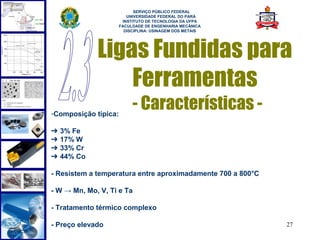  
                            SERVIÇO PÚBLICO FEDERAL
                         UNIVERSIDADE FEDERAL DO PARÁ
                       INSTITUTO DE TECNOLOGIA DA UFPA
                      FACULDADE DE ENGENHARIA MECÂNICA
                        DISCIPLINA: USINAGEM DOS METAIS




             Ligas Fundidas para
                 Ferramentas
-Composição típica:
                           - Características -
➔   3% Fe
➔   17% W
➔   33% Cr
➔   44% Co

- Resistem a temperatura entre aproximadamente 700 a 800°C

- W → Mn, Mo, V, Ti e Ta

- Tratamento térmico complexo

- Preço elevado                                              27
 