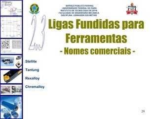  
                     SERVIÇO PÚBLICO FEDERAL
                  UNIVERSIDADE FEDERAL DO PARÁ
                INSTITUTO DE TECNOLOGIA DA UFPA
               FACULDADE DE ENGENHARIA MECÂNICA
                 DISCIPLINA: USINAGEM DOS METAIS




             Ligas Fundidas para
                 Ferramentas
               - Nomes comerciais -
Stellite

Tantung

Rexalloy

Chromalloy




                                                   29
 