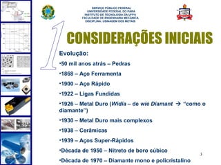  
              SERVIÇO PÚBLICO FEDERAL
           UNIVERSIDADE FEDERAL DO PARÁ
         INSTITUTO DE TECNOLOGIA DA UFPA
        FACULDADE DE ENGENHARIA MECÂNICA
          DISCIPLINA: USINAGEM DOS METAIS




  CONSIDERAÇÕES INICIAIS
Evolução:
•50 mil anos atrás – Pedras
•1868 – Aço Ferramenta
•1900 – Aço Rápido
•1922 – Ligas Fundidas
•1926 – Metal Duro (Widia – de wie Diamant  “como o
diamante”)
•1930 – Metal Duro mais complexos
•1938 – Cerâmicas
•1939 – Aços Super-Rápidos
•Década de 1950 – Nitreto de boro cúbico
                                                   3
•Década de 1970 – Diamante mono e policristalino
 
