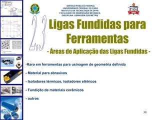  
                          SERVIÇO PÚBLICO FEDERAL
                       UNIVERSIDADE FEDERAL DO PARÁ
                     INSTITUTO DE TECNOLOGIA DA UFPA
                    FACULDADE DE ENGENHARIA MECÂNICA
                      DISCIPLINA: USINAGEM DOS METAIS




              Ligas Fundidas para
                  Ferramentas
             - Áreas de Aplicação das Ligas Fundidas -
-Raro em ferramentas para usinagem de geometria definida

- Material para abrasivos

- Isoladores térmicos, isoladores elétricos

- Fundição de materiais cerâmicos

- outros


                                                           30
 